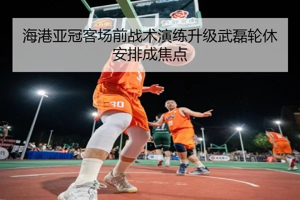海港亚冠客场前战术演练升级武磊轮休安排成焦点